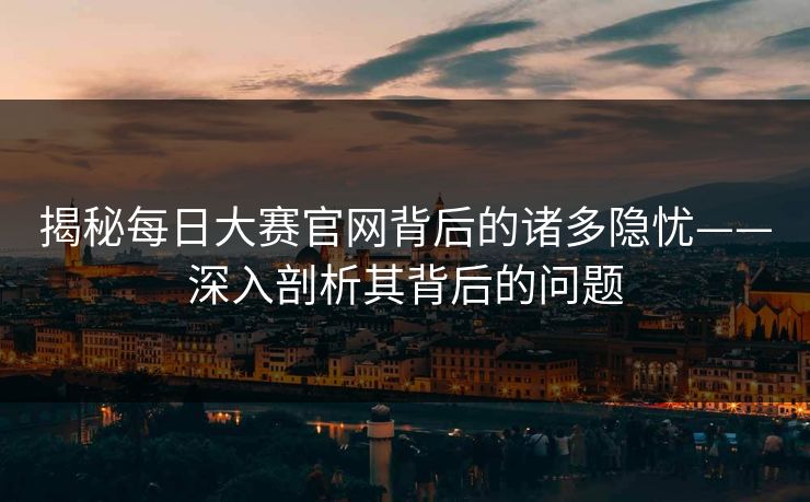 揭秘每日大赛官网背后的诸多隐忧——深入剖析其背后的问题